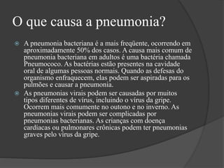 O que causa a pneumonia?
 A pneumonia bacteriana é a mais freqüente, ocorrendo em
aproximadamente 50% dos casos. A causa mais comum de
pneumonia bacteriana em adultos é uma bactéria chamada
Pneumococo. As bactérias estão presentes na cavidade
oral de algumas pessoas normais. Quando as defesas do
organismo enfraquecem, elas podem ser aspiradas para os
pulmões e causar a pneumonia.
 As pneumonias virais podem ser causadas por muitos
tipos diferentes de vírus, incluindo o vírus da gripe.
Ocorrem mais comumente no outono e no inverno. As
pneumonias virais podem ser complicadas por
pneumonias bacterianas. As crianças com doença
cardíacas ou pulmonares crônicas podem ter pneumonias
graves pelo vírus da gripe.
 