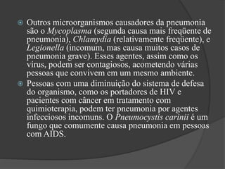  Outros microorganismos causadores da pneumonia
são o Mycoplasma (segunda causa mais freqüente de
pneumonia), Chlamydia (relativamente freqüente), e
Legionella (incomum, mas causa muitos casos de
pneumonia grave). Esses agentes, assim como os
vírus, podem ser contagiosos, acometendo várias
pessoas que convivem em um mesmo ambiente.
 Pessoas com uma diminuição do sistema de defesa
do organismo, como os portadores de HIV e
pacientes com câncer em tratamento com
quimioterapia, podem ter pneumonia por agentes
infecciosos incomuns. O Pneumocystis carinii é um
fungo que comumente causa pneumonia em pessoas
com AIDS.
 