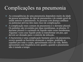 Complicações na pneumonia
 As conseqüências de uma pneumonia dependem muito da idade
da pessoa acometida, do tipo de pneumonia e do estado geral de
saúde anterior à pneumonia. As pessoas com doença cardíaca
ou pulmonar prévias têm mais risco de complicações.
 A complicação mais comum da pneumonia é o derrame pleural.
Os pulmões são revestidos por duas membranas, as pleuras. O
derrame pleural é o acúmulo de líquido entre essas membranas.
Algumas vezes esse líquido pode se transformar em pus, que
deverá ser drenado para o controle da infecção.
 A bacteremia é uma complicação bastante grave da pneumonia,
ocorre quando as bactérias alcançam o sangue, podendo se
espalhar por todo o corpo, apresentando risco de vida. Bebês
apresentam com freqüência este quadro, quando a pneumonia
não é tratada a tempo.
 