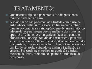 TRATAMENTO:
 Quanto mais rápido a pneumonia for diagnosticada,
maior é a chance de cura.
 A maior parte das pneumonias é tratada com o uso de
antibióticos, entretanto, não existe tratamento efetivo
para as pneumonias virais. Após o uso de um antibiótico
adequado, espera-se que ocorra melhora dos sintomas
após 48 a 72 horas. A criança deve fazer um controle
ambulatorial, no segundo dia de antibióticos, para que
seja avaliada sua melhora. Rx são feitos no momento do
diagnostico, mas se a evolução for boa, não é necessário
um Rx de controle, evitando-se assim a irradiação da
criança, baseando-se o médico na evolução clinica,
melhora da febre, melhora do apetite e diminuição da
prostração.
 