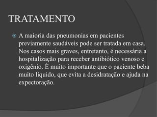 TRATAMENTO
 A maioria das pneumonias em pacientes
previamente saudáveis pode ser tratada em casa.
Nos casos mais graves, entretanto, é necessária a
hospitalização para receber antibiótico venoso e
oxigênio. È muito importante que o paciente beba
muito líquido, que evita a desidratação e ajuda na
expectoração.
 