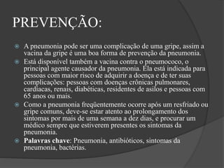 PREVENÇÃO:
 A pneumonia pode ser uma complicação de uma gripe, assim a
vacina da gripe é uma boa forma de prevenção da pneumonia.
 Está disponível também a vacina contra o pneumococo, o
principal agente causador da pneumonia. Ela está indicada para
pessoas com maior risco de adquirir a doença e de ter suas
complicações: pessoas com doenças crônicas pulmonares,
cardíacas, renais, diabéticas, residentes de asilos e pessoas com
65 anos ou mais.
 Como a pneumonia freqüentemente ocorre após um resfriado ou
gripe comuns, deve-se estar atento ao prolongamento dos
sintomas por mais de uma semana a dez dias, e procurar um
médico sempre que estiverem presentes os sintomas da
pneumonia.
 Palavras chave: Pneumonia, antibióticos, sintomas da
pneumonia, bactérias.
 