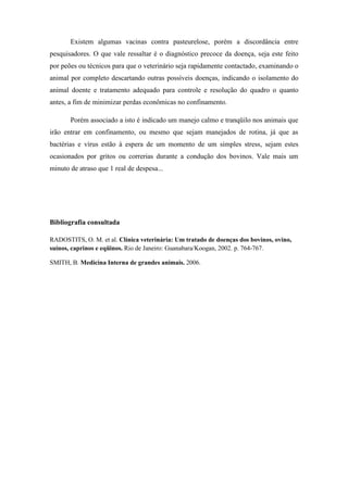 Existem algumas vacinas contra pasteurelose, porém a discordância entre
pesquisadores. O que vale ressaltar é o diagnóstico precoce da doença, seja este feito
por peões ou técnicos para que o veterinário seja rapidamente contactado, examinando o
animal por completo descartando outras possíveis doenças, indicando o isolamento do
animal doente e tratamento adequado para controle e resolução do quadro o quanto
antes, a fim de minimizar perdas econômicas no confinamento.
Porém associado a isto é indicado um manejo calmo e tranqüilo nos animais que
irão entrar em confinamento, ou mesmo que sejam manejados de rotina, já que as
bactérias e vírus estão à espera de um momento de um simples stress, sejam estes
ocasionados por gritos ou correrias durante a condução dos bovinos. Vale mais um
minuto de atraso que 1 real de despesa...
Bibliografia consultada
RADOSTITS, O. M. et al. Clínica veterinária: Um tratado de doenças dos bovinos, ovino,
suínos, caprinos e eqüinos. Rio de Janeiro: Guanabara/Koogan, 2002. p. 764-767.
SMITH, B. Medicina Interna de grandes animais. 2006.
 
