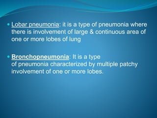  Lobar pneumonia: it is a type of pneumonia where
there is involvement of large & continuous area of
one or more lobes of lung
 Bronchopneumonia: It is a type
of pneumonia characterized by multiple patchy
involvement of one or more lobes.
 