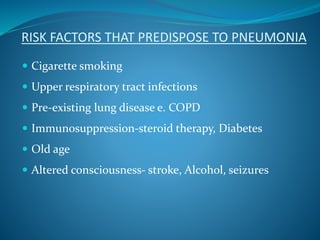RISK FACTORS THAT PREDISPOSE TO PNEUMONIA
 Cigarette smoking
 Upper respiratory tract infections
 Pre-existing lung disease e. COPD
 Immunosuppression-steroid therapy, Diabetes
 Old age
 Altered consciousness- stroke, Alcohol, seizures
 