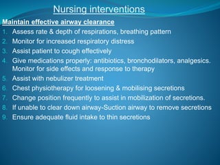 Nursing interventions
Maintain effective airway clearance
1. Assess rate & depth of respirations, breathing pattern
2. Monitor for increased respiratory distress
3. Assist patient to cough effectively
4. Give medications properly: antibiotics, bronchodilators, analgesics.
Monitor for side effects and response to therapy
5. Assist with nebulizer treatment
6. Chest physiotherapy for loosening & mobilising secretions
7. Change position frequently to assist in mobilization of secretions.
8. If unable to clear down airway-Suction airway to remove secretions
9. Ensure adequate fluid intake to thin secretions
 