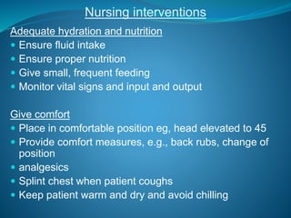 Adequate hydration and nutrition
 Ensure fluid intake
 Ensure proper nutrition
 Give small, frequent feeding
 Monitor vital signs and input and output
Give comfort
 Place in comfortable position eg, head elevated to 45
 Provide comfort measures, e.g., back rubs, change of
position
 analgesics
 Splint chest when patient coughs
 Keep patient warm and dry and avoid chilling
Nursing interventions
 