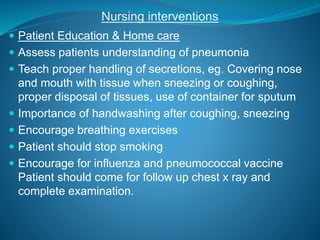 Nursing interventions
 Patient Education & Home care
 Assess patients understanding of pneumonia
 Teach proper handling of secretions, eg. Covering nose
and mouth with tissue when sneezing or coughing,
proper disposal of tissues, use of container for sputum
 Importance of handwashing after coughing, sneezing
 Encourage breathing exercises
 Patient should stop smoking
 Encourage for influenza and pneumococcal vaccine
Patient should come for follow up chest x ray and
complete examination.
 