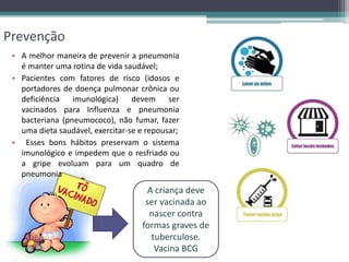 Prevenção
• A melhor maneira de prevenir a pneumonia
é manter uma rotina de vida saudável;
• Pacientes com fatores de risco (idosos e
portadores de doença pulmonar crônica ou
deficiência imunológica) devem ser
vacinados para Influenza e pneumonia
bacteriana (pneumococo), não fumar, fazer
uma dieta saudável, exercitar-se e repousar;
• Esses bons hábitos preservam o sistema
imunológico e impedem que o resfriado ou
a gripe evoluam para um quadro de
pneumonia
A criança deve
ser vacinada ao
nascer contra
formas graves de
tuberculose.
Vacina BCG
 