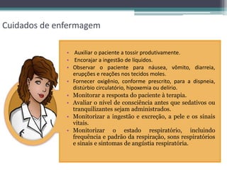 Cuidados de enfermagem
• Auxiliar o paciente a tossir produtivamente.
• Encorajar a ingestão de líquidos.
• Observar o paciente para náusea, vômito, diarreia,
erupções e reações nos tecidos moles.
• Fornecer oxigênio, conforme prescrito, para a dispneia,
distúrbio circulatório, hipoxemia ou delírio.
• Monitorar a resposta do paciente à terapia.
• Avaliar o nível de consciência antes que sedativos ou
tranquilizantes sejam administrados.
• Monitorizar a ingestão e excreção, a pele e os sinais
vitais.
• Monitorizar o estado respiratório, incluindo
frequência e padrão da respiração, sons respiratórios
e sinais e sintomas de angústia respiratória.
 
