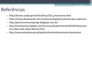 Referências
• http://bvsms.saude.gov.br/bvs/dicas/233_pneumonia.html
• https://www.abcdasaude.com.br/pneumologia/pneumonia-por-aspiracao
• http://peneumoniaumperigo.blogspot.com.br/
• http://revistacrescer.globo.com/Criancas/Saude/noticia/2014/07/pneumo
nia-saiba-tudo-sobre-doenca.html
• http://www.atlasdasaude.pt/publico/content/pneumonia-bacteriana
 