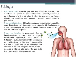 Etiologia
• Pneumonia Viral: Causadas por vírus que afetam os pulmões. Com
mais frequência podem ser encontrados os vírus sincicial , adenovirus,
parainfluienza e o vírus da gripe. O vírus do sarampo e da herpes
simples, se instalados nos pulmões, também podem provocar
pneumonia.
• Pneumonia Bacteriana: O Streptococcus pneumoniae (pneumococo) é a
causa bacteriana mais frequente de pneumonia. Já Staphylococcus
aureus causa somente 2% adquridas fora do ambiente hospitalar e 10 a
15% em ambiente hospitalar.
• Pneumonia Fúngica: A pneumonia deve-se,
frequentemente, a três tipos de fungos:
Histoplasma capsulatum, que causa a
histoplasmose, Coccidioides immits, que causa a
coccidioidomicose, e Blastomyces dermatitidis,
que causa a blastomicose. Os indivíduos que
contraem a infecção, em geral, só têm sintomas
menores e não se dão conta de que estão
infectados. Alguns adoecem gravemente;
 