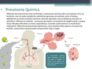 • Pneumonia Química
Diferente das pneumonias mais conhecidas, a pneumonia química não é causada por vírus ou
bactérias, mas sim pela inalação de substâncias agressivas ao pulmão, como a fumaça,
agrotóxicos ou outros produtos químicos. Quando aspiradas, essas substâncias vão para os
pulmões e inflamam os alvéolos - estruturas que fazem o transporte do oxigênio para o sangue.
Essas infecções dificultam as trocas respiratórias, causando a penumonia e a insuficiência
respiratória. Diferente da pneumonia bacteriana, cuja a bactéria afeta apenas uma parte do
pulmão, a pneumonia química pode comprometer todo o órgão.
A pneumonia química
pode acontecer em ate
72h após o incidente e
causar uma espécie de
asma não alérgica para o
resto da vida.
 