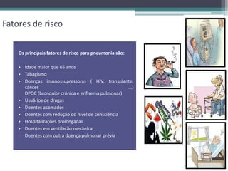 Fatores de risco
Os principais fatores de risco para pneumonia são:
• Idade maior que 65 anos
• Tabagismo
• Doenças imunossupressoras ( HIV, transplante,
câncer ...)
DPOC (bronquite crônica e enfisema pulmonar)
• Usuários de drogas
• Doentes acamados
• Doentes com redução do nível de consciência
• Hospitalizações prolongadas
• Doentes em ventilação mecânica
• Doentes com outra doença pulmonar prévia
 