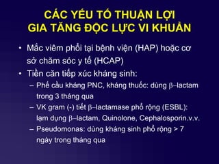 CÁC YẾU TỐ THUẬN LỢI
GIA TĂNG ĐỘC LỰC VI KHUẨN
• Mắc viêm phổi tại bệnh viện (HAP) hoặc cơ
sở chăm sóc y tế (HCAP)
• Tiền căn tiếp xúc kháng sinh:
– Phế cầu kháng PNC, kháng thuốc: dùng b-lactam
trong 3 tháng qua
– VK gram (-) tiết b-lactamase phổ rộng (ESBL):
lạm dụng b-lactam, Quinolone, Cephalosporin.v.v.
– Pseudomonas: dùng kháng sinh phổ rộng > 7
ngày trong tháng qua
 