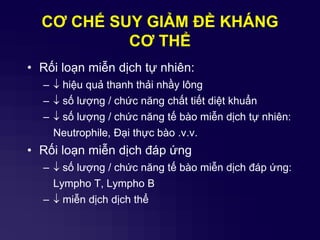 CƠ CHẾ SUY GIẢM ĐỀ KHÁNG
CƠ THỂ
• Rối loạn miễn dịch tự nhiên:
–  hiệu quả thanh thải nhầy lông
–  số lượng / chức năng chất tiết diệt khuẩn
–  số lượng / chức năng tế bào miễn dịch tự nhiên:
Neutrophile, Đại thực bào .v.v.
• Rối loạn miễn dịch đáp ứng
–  số lượng / chức năng tế bào miễn dịch đáp ứng:
Lympho T, Lympho B
–  miễn dịch dịch thể
 