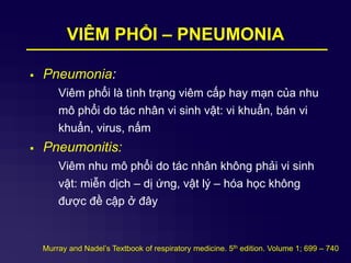 VIÊM PHỔI – PNEUMONIA
 Pneumonia:
Viêm phổi là tình trạng viêm cấp hay mạn của nhu
mô phổi do tác nhân vi sinh vật: vi khuẩn, bán vi
khuẩn, virus, nấm
 Pneumonitis:
Viêm nhu mô phổi do tác nhân không phải vi sinh
vật: miễn dịch – dị ứng, vật lý – hóa học không
được đề cập ở đây
Murray and Nadel’s Textbook of respiratory medicine. 5th edition. Volume 1; 699 – 740
 