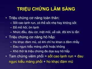 TRIỆU CHỨNG LÂM SÀNG
• Triệu chứng cơ năng toàn thân:
– Sốt cao lạnh run, có thể sốt nhẹ hay không sốt
– Đổ mồ hôi, ớn lạnh
– Nhức đầu, đau cơ, mệt mỏi, uể oải, đôi khi lú lẫn
• Triệu chứng cơ năng hô hấp:
– Ho khạc đàm mủ, có khi chỉ ho khan ± đàm nhầy
– Đau ngực kiểu màng phổi hoặc không
– Khó thở là triệu chứng đe dọa suy hô hấp
• Tam chứng viêm phổi = sốt cao lạnh run + đau
ngực kiểu màng phổi + ho khạc đàm mủ
 