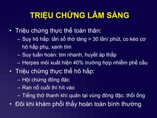 TRIỆU CHỨNG LÂM SÀNG
• Triệu chứng thực thể toàn thân:
– Suy hô hấp: tần số thở tăng > 30 lần/ phút, co kéo cơ
hô hấp phụ, xanh tím
– Suy tuần hoàn: tim nhanh, huyết áp thấp
– Herpes môi xuất hiện 40% trường hợp nhiễm phế cầu
• Triệu chứng thực thể hô hấp:
– Hội chứng đông đặc
– Ran nổ cuối thì hít vào
– Tiếng thở thanh khí quản tại vùng đông đặc: thổi ống
• Đôi khi khám phổi thấy hoàn toàn bình thường
 