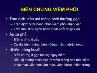BIẾN CHỨNG VIÊM PHỔI
• Tràn dịch, tràn mủ màng phổi thường gặp:
– Tràn dịch: 50% bệnh nhân viêm phổi nhập viện
– Tràn mủ: 10% bệnh nhân viêm phổi nhập viện
• Áp xe phổi:
– Biến chứng ít gặp
– Cơ địa bệnh nặng, bệnh đồng mắc, nghiện rượu
• Nhiễm trùng huyết:
– Biến chứng ít gặp nhưng nguy hiểm
– Điều trị không thích hợp  viêm màng não mủ, viêm
phúc mạc, viêm nội tâm mạc, viêm khớp nhiễm trùng
 