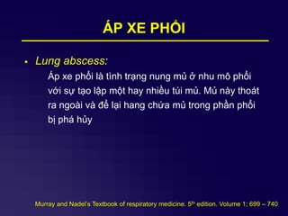 ÁP XE PHỔI
 Lung abscess:
Áp xe phổi là tình trạng nung mủ ở nhu mô phổi
với sự tạo lập một hay nhiều túi mủ. Mủ này thoát
ra ngoài và để lại hang chứa mủ trong phần phổi
bị phá hủy
Murray and Nadel’s Textbook of respiratory medicine. 5th edition. Volume 1; 699 – 740
 