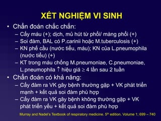 XÉT NGHIỆM VI SINH
• Chẩn đoán chắc chắn:
– Cấy máu (+); dịch, mủ hút từ phổi/ màng phổi (+)
– Soi đàm, BAL có P.carinii hoặc M.tuberculosis (+)
– KN phế cầu (nước tiểu, máu); KN của L.pneumophila
(nước tiểu) (+)
– KT trong máu chống M.pneumoniae, C.pneumoniae,
L.pneumophila  hiệu giá  4 lần sau 2 tuần
• Chẩn đoán có khả năng:
– Cấy đàm ra VK gây bệnh thường gặp + VK phát triển
mạnh + kết quả soi đàm phù hợp
– Cấy đàm ra VK gây bệnh không thường gặp + VK
phát triển yếu + kết quả soi đàm phù hợp
Murray and Nadel’s Textbook of respiratory medicine. 5th edition. Volume 1; 699 – 740
 