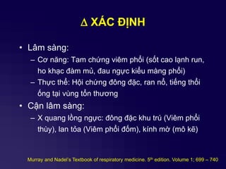 D XÁC ĐỊNH
• Lâm sàng:
– Cơ năng: Tam chứng viêm phổi (sốt cao lạnh run,
ho khạc đàm mủ, đau ngực kiểu màng phổi)
– Thực thể: Hội chứng đông đặc, ran nổ, tiếng thổi
ống tại vùng tổn thương
• Cận lâm sàng:
– X quang lồng ngực: đông đặc khu trú (Viêm phổi
thùy), lan tỏa (Viêm phổi đốm), kính mờ (mô kẽ)
Murray and Nadel’s Textbook of respiratory medicine. 5th edition. Volume 1; 699 – 740
 