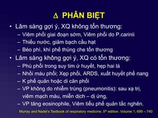 D PHÂN BIỆT
• Lâm sàng gợi ý, XQ không tổn thương:
– Viêm phổi giai đoạn sớm, Viêm phổi do P.carinii
– Thiếu nước, giảm bạch cầu hạt
– Béo phì, khí phế thủng che tổn thương
• Lâm sàng không gợi ý, XQ có tổn thương:
– Phù phổi trong suy tim ứ huyết, hẹp hai lá
– Nhồi máu phổi; Xẹp phổi, ARDS, xuất huyết phế nang
– K phế quản hoặc di căn phổi
– VP không do nhiễm trùng (pneumonitis): sau xạ trị,
viêm mạch máu, miễn dịch – dị ứng,
– VP tăng eosinophile, Viêm tiểu phế quản tắc nghẽn.
Murray and Nadel’s Textbook of respiratory medicine. 5th edition. Volume 1; 699 – 740
 