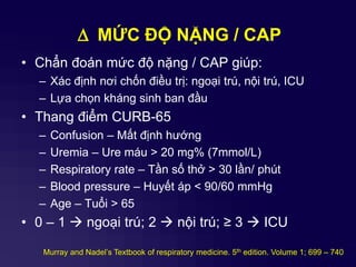 D MỨC ĐỘ NẶNG / CAP
• Chẩn đoán mức độ nặng / CAP giúp:
– Xác định nơi chốn điều trị: ngoại trú, nội trú, ICU
– Lựa chọn kháng sinh ban đầu
• Thang điểm CURB-65
– Confusion – Mất định hướng
– Uremia – Ure máu > 20 mg% (7mmol/L)
– Respiratory rate – Tần số thở > 30 lần/ phút
– Blood pressure – Huyết áp < 90/60 mmHg
– Age – Tuổi > 65
• 0 – 1  ngoại trú; 2  nội trú; ≥ 3  ICU
Murray and Nadel’s Textbook of respiratory medicine. 5th edition. Volume 1; 699 – 740
 