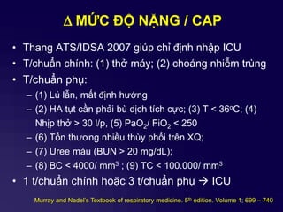 D MỨC ĐỘ NẶNG / CAP
• Thang ATS/IDSA 2007 giúp chỉ định nhập ICU
• T/chuẩn chính: (1) thở máy; (2) choáng nhiễm trùng
• T/chuẩn phụ:
– (1) Lú lẫn, mất định hướng
– (2) HA tụt cần phải bù dịch tích cực; (3) T < 36oC; (4)
Nhịp thở > 30 l/p, (5) PaO2/ FiO2 < 250
– (6) Tổn thương nhiều thùy phổi trên XQ;
– (7) Uree máu (BUN > 20 mg/dL);
– (8) BC < 4000/ mm3 ; (9) TC < 100.000/ mm3
• 1 t/chuẩn chính hoặc 3 t/chuẩn phụ  ICU
Murray and Nadel’s Textbook of respiratory medicine. 5th edition. Volume 1; 699 – 740
 