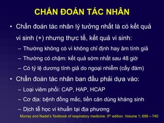 CHẨN ĐOÁN TÁC NHÂN
• Chẩn đoán tác nhân lý tưởng nhất là có kết quả
vi sinh (+) nhưng thực tế, kết quả vi sinh:
– Thường không có vì không chỉ định hay âm tính giả
– Thường có chậm: kết quả sớm nhất sau 48 giờ
– Có tỷ lệ dương tính giả do ngoại nhiễm (cấy đàm)
• Chẩn đoán tác nhân ban đầu phải dựa vào:
– Loại viêm phổi: CAP, HAP, HCAP
– Cơ địa: bệnh đồng mắc, tiền căn dùng kháng sinh
– Dịch tễ học vi khuẩn tại địa phương
Murray and Nadel’s Textbook of respiratory medicine. 5th edition. Volume 1; 699 – 740
 