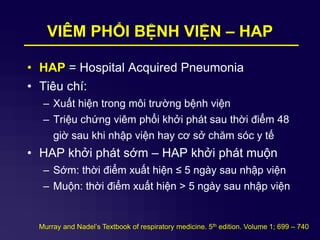 VIÊM PHỔI BỆNH VIỆN – HAP
• HAP = Hospital Acquired Pneumonia
• Tiêu chí:
– Xuất hiện trong môi trường bệnh viện
– Triệu chứng viêm phổi khởi phát sau thời điểm 48
giờ sau khi nhập viện hay cơ sở chăm sóc y tế
• HAP khởi phát sớm – HAP khởi phát muộn
– Sớm: thời điểm xuất hiện ≤ 5 ngày sau nhập viện
– Muộn: thời điểm xuất hiện > 5 ngày sau nhập viện
Murray and Nadel’s Textbook of respiratory medicine. 5th edition. Volume 1; 699 – 740
 