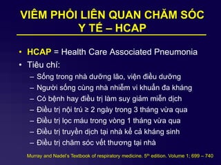 VIÊM PHỔI LIÊN QUAN CHĂM SÓC
Y TẾ – HCAP
• HCAP = Health Care Associated Pneumonia
• Tiêu chí:
– Sống trong nhà dưỡng lão, viện điều dưỡng
– Người sống cùng nhà nhiễm vi khuẩn đa kháng
– Có bệnh hay điều trị làm suy giảm miễn dịch
– Điều trị nội trú ≥ 2 ngày trong 3 tháng vừa qua
– Điều trị lọc máu trong vòng 1 tháng vừa qua
– Điều trị truyền dịch tại nhà kể cả kháng sinh
– Điều trị chăm sóc vết thương tại nhà
Murray and Nadel’s Textbook of respiratory medicine. 5th edition. Volume 1; 699 – 740
 