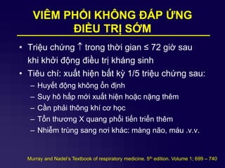 VIÊM PHỔI KHÔNG ĐÁP ỨNG
ĐIỀU TRỊ SỚM
• Triệu chứng  trong thời gian ≤ 72 giờ sau
khi khởi động điều trị kháng sinh
• Tiêu chí: xuất hiện bất kỳ 1/5 triệu chứng sau:
– Huyết động không ổn định
– Suy hô hấp mới xuất hiện hoặc nặng thêm
– Cần phải thông khí cơ học
– Tổn thương X quang phổi tiến triển thêm
– Nhiễm trùng sang nơi khác: màng não, máu .v.v.
Murray and Nadel’s Textbook of respiratory medicine. 5th edition. Volume 1; 699 – 740
 
