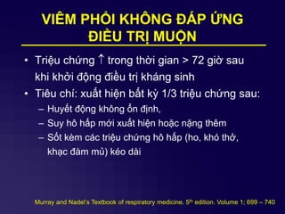 VIÊM PHỔI KHÔNG ĐÁP ỨNG
ĐIỀU TRỊ MUỘN
• Triệu chứng  trong thời gian > 72 giờ sau
khi khởi động điều trị kháng sinh
• Tiêu chí: xuất hiện bất kỳ 1/3 triệu chứng sau:
– Huyết động không ổn định,
– Suy hô hấp mới xuất hiện hoặc nặng thêm
– Sốt kèm các triệu chứng hô hấp (ho, khó thở,
khạc đàm mủ) kéo dài
Murray and Nadel’s Textbook of respiratory medicine. 5th edition. Volume 1; 699 – 740
 