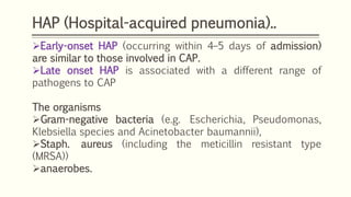 HAP (Hospital-acquired pneumonia)..
Early-onset HAP (occurring within 4–5 days of admission)
are similar to those involved in CAP.
Late onset HAP is associated with a different range of
pathogens to CAP
The organisms
Gram-negative bacteria (e.g. Escherichia, Pseudomonas,
Klebsiella species and Acinetobacter baumannii),
Staph. aureus (including the meticillin resistant type
(MRSA))
anaerobes.
 
