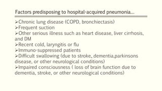 Factors predisposing to hospital-acquired pneumonia…
Chronic lung disease (COPD, bronchiectasis)
Frequent suction
Other serious illness such as heart disease, liver cirrhosis,
and DM
Recent cold, laryngitis or flu
Immuno-suppressed patients
Difficult swallowing (due to stroke, dementia,parkinsons
disease, or other neurological conditions)
Impaired consciousness ( loss of brain function due to
dementia, stroke, or other neurological conditions)
 
