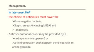 Management..
In late-onset HAP
the choice of antibiotics must cover the
Gram-negative bacteria,
Staph. aureus (including MRSA) and
 anaerobes.
Antipseudomonal cover may be provided by a
carbapenem (meropenem) or
a third-generation cephalosporin combined with an
aminoglycoside.
 