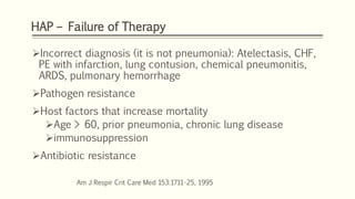 HAP – Failure of Therapy
Incorrect diagnosis (it is not pneumonia): Atelectasis, CHF,
PE with infarction, lung contusion, chemical pneumonitis,
ARDS, pulmonary hemorrhage
Pathogen resistance
Host factors that increase mortality
Age > 60, prior pneumonia, chronic lung disease
immunosuppression
Antibiotic resistance
Am J Respir Crit Care Med 153:1711-25, 1995
 