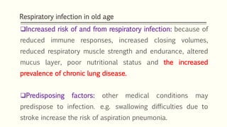 Respiratory infection in old age
Increased risk of and from respiratory infection: because of
reduced immune responses, increased closing volumes,
reduced respiratory muscle strength and endurance, altered
mucus layer, poor nutritional status and the increased
prevalence of chronic lung disease.
Predisposing factors: other medical conditions may
predispose to infection. e.g. swallowing difficulties due to
stroke increase the risk of aspiration pneumonia.
 