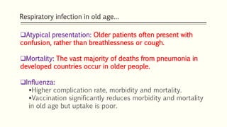 Respiratory infection in old age…
Atypical presentation: Older patients often present with
confusion, rather than breathlessness or cough.
Mortality: The vast majority of deaths from pneumonia in
developed countries occur in older people.
Influenza:
Higher complication rate, morbidity and mortality.
Vaccination significantly reduces morbidity and mortality
in old age but uptake is poor.
 