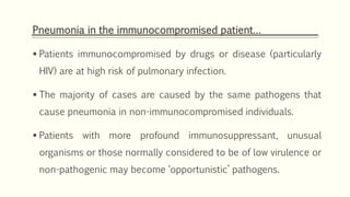 Pneumonia in the immunocompromised patient…
 Patients immunocompromised by drugs or disease (particularly
HIV) are at high risk of pulmonary infection.
 The majority of cases are caused by the same pathogens that
cause pneumonia in non-immunocompromised individuals.
 Patients with more profound immunosuppressant, unusual
organisms or those normally considered to be of low virulence or
non-pathogenic may become ‘opportunistic’ pathogens.
 