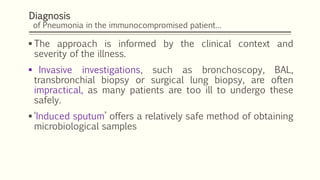 Diagnosis
of Pneumonia in the immunocompromised patient…
 The approach is informed by the clinical context and
severity of the illness.
 Invasive investigations, such as bronchoscopy, BAL,
transbronchial biopsy or surgical lung biopsy, are often
impractical, as many patients are too ill to undergo these
safely.
 ‘Induced sputum’ offers a relatively safe method of obtaining
microbiological samples
 
