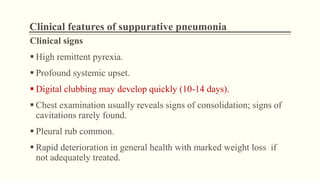 Clinical features of suppurative pneumonia
Clinical signs
 High remittent pyrexia.
 Profound systemic upset.
 Digital clubbing may develop quickly (10-14 days).
 Chest examination usually reveals signs of consolidation; signs of
cavitations rarely found.
 Pleural rub common.
 Rapid deterioration in general health with marked weight loss if
not adequately treated.
 