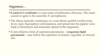 Organisms…
 Lemierre’s syndrome is a rare cause of pulmonary abscesses. The usual
causative agent is the anaerobe, F. necrophorum.
 The illness typically commences as a sore throat, painful swollen neck,
fever, rigor, haemoptysis and dyspnoea, and spread into the jugular veins
leads to thrombosis and metastatic spread of the organisms.
 A non-infective form of aspiration pneumonia – exogenous lipid
pneumonia – may follow the aspiration of animal, vegetable, or mineral
oils.
 