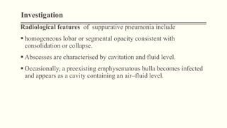 Investigation
Radiological features of suppurative pneumonia include
 homogeneous lobar or segmental opacity consistent with
consolidation or collapse.
 Abscesses are characterised by cavitation and fluid level.
 Occasionally, a preexisting emphysematous bulla becomes infected
and appears as a cavity containing an air–fluid level.
 