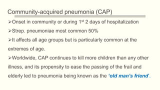 Community-acquired pneumonia (CAP)
Onset in community or during 1st 2 days of hospitalization
Strep. pneumoniae most common 50%
It affects all age groups but is particularly common at the
extremes of age.
Worldwide, CAP continues to kill more children than any other
illness, and its propensity to ease the passing of the frail and
elderly led to pneumonia being known as the ‘old man’s friend’.
 