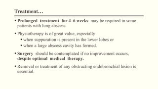Treatment…
 Prolonged treatment for 4–6 weeks may be required in some
patients with lung abscess.
 Physiotherapy is of great value, especially
 when suppuration is present in the lower lobes or
 when a large abscess cavity has formed.
 Surgery should be contemplated if no improvement occurs,
despite optimal medical therapy.
 Removal or treatment of any obstructing endobronchial lesion is
essential.
 