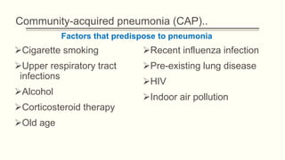 Community-acquired pneumonia (CAP)..
Cigarette smoking
Upper respiratory tract
infections
Alcohol
Corticosteroid therapy
Old age
Recent influenza infection
Pre-existing lung disease
HIV
Indoor air pollution
Factors that predispose to pneumonia
 