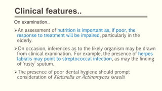 Clinical features..
On examination..
An assessment of nutrition is important as, if poor, the
response to treatment will be impaired, particularly in the
elderly.
On occasion, inferences as to the likely organism may be drawn
from clinical examination. For example, the presence of herpes
labialis may point to streptococcal infection, as may the finding
of ‘rusty’ sputum.
The presence of poor dental hygiene should prompt
consideration of Klebsiella or Actinomyces israelii.
 
